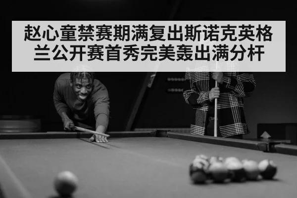 赵心童禁赛期满复出斯诺克英格兰公开赛首秀完美轰出满分杆
