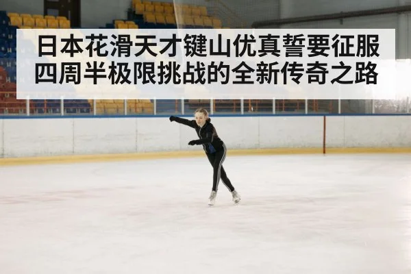 日本花滑天才键山优真誓要征服四周半极限挑战的全新传奇之路